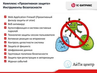 Комплекс «Проактивная защита»
Инструменты безопасности

   Web Application Firewall (Проактивный
   фильтр защиты от атак)
   Веб-антивирус
   Аутентификация и система составных
   паролей
   Технология защиты сессии пользователя
   Активная реакция на вторжение
   Контроль целостности системы
   Защита от фишинга
   Шифрование данных
   Групповые политики безопасности
   Защита при регистрации и авторизации
   Журнал событий
 