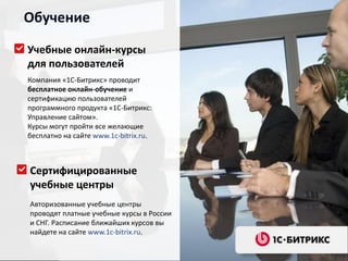 Обучение

Учебные онлайн-курсы
для пользователей
Компания «1С-Битрикс» проводит
бесплатное онлайн-обучение и
сертификацию пользователей
программного продукта «1С-Битрикс:
Управление сайтом».
Курсы могут пройти все желающие
бесплатно на сайте www.1c-bitrix.ru.



Сертифицированные
учебные центры
Авторизованные учебные центры
проводят платные учебные курсы в России
и СНГ. Расписание ближайших курсов вы
найдете на сайте www.1c-bitrix.ru.
 
