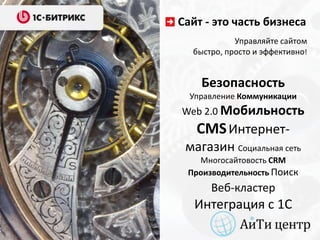 Сайт - это часть бизнеса
            Управляйте сайтом
  быстро, просто и эффективно!


    Безопасность
  Управление Коммуникации
Web 2.0 Мобильность
   CMS Интернет-
 магазин Социальная сеть
   Многосайтовость CRM
 Производительность Поиск
      Веб-кластер
   Интеграция с 1С
 