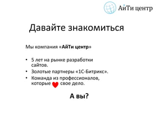 Давайте знакомиться
Мы компания «АйТи центр»

• 5 лет на рынке разработки
  сайтов.
• Золотые партнеры «1С-Битрикс».
• Команда из профессионалов,
  которые     свое дело.

                 А вы?
 
