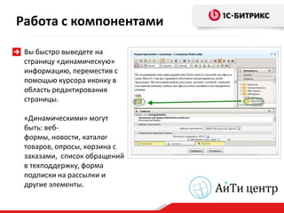Работа с компонентами

 Вы быстро выведете на
 страницу «динамическую»
 информацию, переместив с
 помощью курсора иконку в
 область редактирования
 страницы.

 «Динамическими» могут
 быть: веб-
 формы, новости, каталог
 товаров, опросы, корзина с
 заказами, список обращений
 в техподдержку, форма
 подписки на рассылки и
 другие элементы.
 