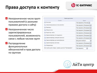 Права доступа к контенту

 Неограниченное число групп
 пользователей (с разными
 правами доступа к сайту)
 Неограниченное число
 зарегистрированных
 пользователей, возможность
 связи с любым числом групп
 Распределение
 функциональных
 обязанностей и прав доступа
 по группам
 