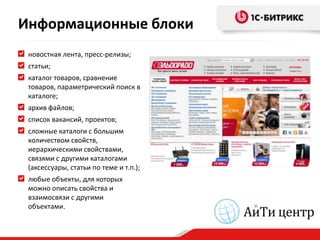 Информационные блоки
 новостная лента, пресс-релизы;
 статьи;
 каталог товаров, сравнение
 товаров, параметрический поиск в
 каталоге;
 архив файлов;
 список вакансий, проектов;
 сложные каталоги с большим
 количеством свойств,
 иерархическими свойствами,
 связями с другими каталогами
 (аксессуары, статьи по теме и т.п.);
 любые объекты, для которых
 можно описать свойства и
 взаимосвязи с другими
 объектами.
 
