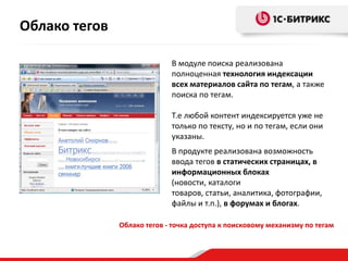 Облако тегов

                             В модуле поиска реализована
                             полноценная технология индексации
                             всех материалов сайта по тегам, а также
                             поиска по тегам.

                             Т.е любой контент индексируется уже не
                             только по тексту, но и по тегам, если они
                             указаны.
                             В продукте реализована возможность
                             ввода тегов в статических страницах, в
                             информационных блоках
                             (новости, каталоги
                             товаров, статьи, аналитика, фотографии,
                             файлы и т.п.), в форумах и блогах.

               Облако тегов - точка доступа к поисковому механизму по тегам
 