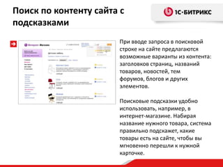 Поиск по контенту сайта с
подсказками
                       При вводе запроса в поисковой
                       строке на сайте предлагаются
                       возможные варианты из контента:
                       заголовков страниц, названий
                       товаров, новостей, тем
                       форумов, блогов и других
                       элементов.

                       Поисковые подсказки удобно
                       использовать, например, в
                       интернет-магазине. Набирая
                       название нужного товара, система
                       правильно подскажет, какие
                       товары есть на сайте, чтобы вы
                       мгновенно перешли к нужной
                       карточке.
 