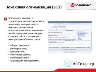 Поисковая оптимизация (SEO)

 SEO-модуль работает с
 техническим исполнением сайта;
 выполняет информативную
 функцию, рассказывая
 пользователю, какие изменения
 необходимо внести на каждую
 страницу сайта, и показывает
 информацию обо всем сайте:

 • общее ссылочное
   ранжирование,
 • цитирование,
 • количество ссылок,
 • поисковые слова,
 • индексация поисковиками.
 