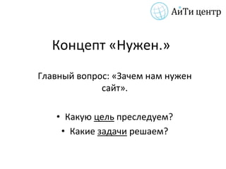 Концепт «Нужен.»
Главный вопрос: «Зачем нам нужен
             сайт».

   • Какую цель преследуем?
    • Какие задачи решаем?
 
