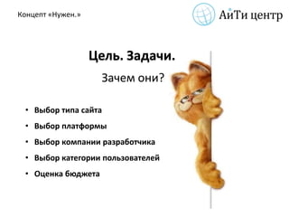 Концепт «Нужен.»




                   Цель. Задачи.
                    Зачем они?

 • Выбор типа сайта
 • Выбор платформы
 • Выбор компании разработчика
 • Выбор категории пользователей
 • Оценка бюджета
 