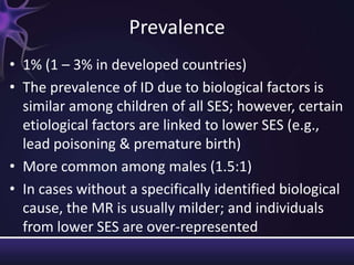 Prevalence
• 1% (1 – 3% in developed countries)
• The prevalence of ID due to biological factors is
similar among children of all SES; however, certain
etiological factors are linked to lower SES (e.g.,
lead poisoning & premature birth)
• More common among males (1.5:1)
• In cases without a specifically identified biological
cause, the MR is usually milder; and individuals
from lower SES are over-represented
 