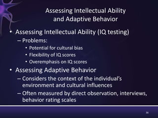 36
Assessing Intellectual Ability
and Adaptive Behavior
• Assessing Intellectual Ability (IQ testing)
– Problems:
• Potential for cultural bias
• Flexibility of IQ scores
• Overemphasis on IQ scores
• Assessing Adaptive Behavior
– Considers the context of the individual’s
environment and cultural influences
– Often measured by direct observation, interviews,
behavior rating scales
 