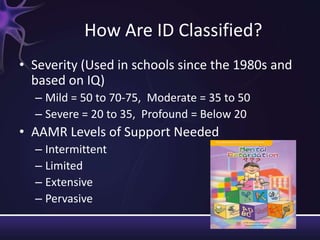 How Are ID Classified?
• Severity (Used in schools since the 1980s and
based on IQ)
– Mild = 50 to 70-75, Moderate = 35 to 50
– Severe = 20 to 35, Profound = Below 20
• AAMR Levels of Support Needed
– Intermittent
– Limited
– Extensive
– Pervasive
 