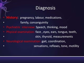 Diagnosis
• History: pregnancy, labour, medications.
• family, consanguinity
• Psychiatric interview: Speech, thinking, mood
• Physical examination: face , eyes, ears, tongue, teeth,
• skin, thyroid, measurements
• Neurological examination: gait, coordination,
• sensations, reflexes, tone, motility
 