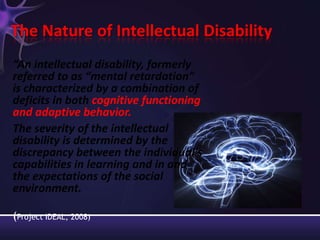 The Nature of Intellectual Disability
“An intellectual disability, formerly
referred to as “mental retardation”
is characterized by a combination of
deficits in both cognitive functioning
and adaptive behavior.
The severity of the intellectual
disability is determined by the
discrepancy between the individual's
capabilities in learning and in and
the expectations of the social
environment.
(Project IDEAL, 2008)
 