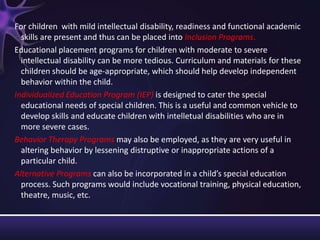 For children with mild intellectual disability, readiness and functional academic
skills are present and thus can be placed into Inclusion Programs.
Educational placement programs for children with moderate to severe
intellectual disability can be more tedious. Curriculum and materials for these
children should be age-appropriate, which should help develop independent
behavior within the child.
Individualized Education Program (IEP) is designed to cater the special
educational needs of special children. This is a useful and common vehicle to
develop skills and educate children with intelletual disabilities who are in
more severe cases.
Behavior Therapy Programs may also be employed, as they are very useful in
altering behavior by lessening distruptive or inappropriate actions of a
particular child.
Alternative Programs can also be incorporated in a child’s special education
process. Such programs would include vocational training, physical education,
theatre, music, etc.
 