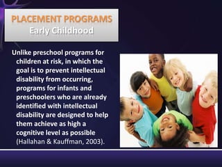 Unlike preschool programs for
children at risk, in which the
goal is to prevent intellectual
disability from occurring,
programs for infants and
preschoolers who are already
identified with intellectual
disability are designed to help
them achieve as high a
cognitive level as possible
(Hallahan & Kauffman, 2003).
PLACEMENT PROGRAMS
Early Childhood
 