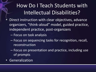How Do I Teach Students with
Intellectual Disabilities?
• Direct instruction with clear objectives, advance
organizers, “think-aloud” model, guided practice,
independent practice, post-organizers
– Focus on task analysis
– Focus on sequencing tasks for recognition, recall,
reconstruction
– Focus on presentation and practice, including use
of prompts
• Generalization
 
