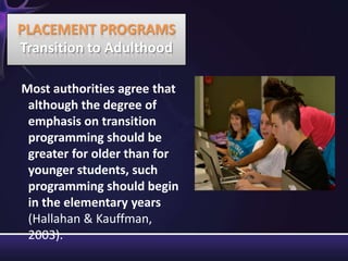 Most authorities agree that
although the degree of
emphasis on transition
programming should be
greater for older than for
younger students, such
programming should begin
in the elementary years
(Hallahan & Kauffman,
2003).
PLACEMENT PROGRAMS
Transition to Adulthood
 
