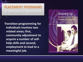 Transition programming for
individuals involves two
related areas; first,
community adjustment to
acquire a number of self-
help skills and second,
employment to lead to a
meaningful job.
PLACEMENT PROGRAMS
Transition to Adulthood
 