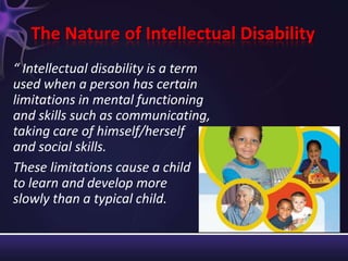 The Nature of Intellectual Disability
“ Intellectual disability is a term
used when a person has certain
limitations in mental functioning
and skills such as communicating,
taking care of himself/herself
and social skills.
These limitations cause a child
to learn and develop more
slowly than a typical child.
 