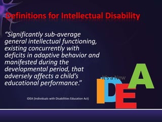 Definitions for Intellectual Disability
“Significantly sub-average
general intellectual functioning,
existing concurrently with
deficits in adaptive behavior and
manifested during the
developmental period, that
adversely affects a child’s
educational performance.”
IDEA (Individuals with Disabilities Education Act)
 