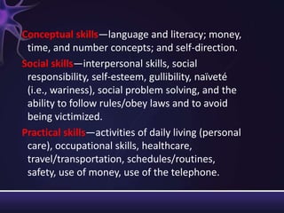 Conceptual skills—language and literacy; money,
time, and number concepts; and self-direction.
Social skills—interpersonal skills, social
responsibility, self-esteem, gullibility, naïveté
(i.e., wariness), social problem solving, and the
ability to follow rules/obey laws and to avoid
being victimized.
Practical skills—activities of daily living (personal
care), occupational skills, healthcare,
travel/transportation, schedules/routines,
safety, use of money, use of the telephone.
 