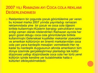 2007 YILI RAMAZAN AYI COCA COLA REKLAMI 
DEĞERLENDIMESI 
 Reklamların bir çogunda çocuk görüntülerine yer veren 
bu küresel marka 2007 yılında yayınladıgı ramazan 
reklamındada yine bir çocuk ve coca cola öğesini 
birlikte kullanmıştır.Küslerin barıştıgı yalnızlıkların sona 
erdigi zaman olarak nitelendirilen Ramazan ayında her 
şeyin güzel oldugu coca cola görüntüleriyle birlikte 
kullanılmıştır.Geleneksel kıyafetler mekanlar yiyecekler 
ve amerikan kültürünün en önemli markalarından coca 
cola yan yana kardeşlik mesajları vermektedir.Her ne 
kadar bu kardeşlik duygusunun altında amerikanın tüm 
dünya üzerinde gerçekleştirmeyi planladıgı tek kültür 
düşüncesi yattıgı düşünülsede coca cola her türlü yerel 
kültürün içinde kendine yer bulabilmekte hatta o 
kültürleri etkileyebilmektedir. 
 