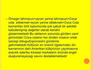  Örnegin lahmacun+ayran yerine lahmacun+Coca 
cola etliekmek+ayran yerine etliekmek+Coca Cola 
kavramları türk toplumunda çok çabuk bir şekilde 
kabullenişmiş değerler olarak kendini 
göstermektedir.Bu reklamın sonunda görülen cami 
görüntüleri Coca colanın her dinden insanın ortak 
içecegi oldugudüşüncesini gündeme 
getirmektedir.Kültürün en önemli öğelerinden din 
kavramının dahi Amerikan kültürünün yayılmasına 
aracılık edenbu küresel markaların önünde engel 
oluşturamayacagı savını desteklemektedir 
