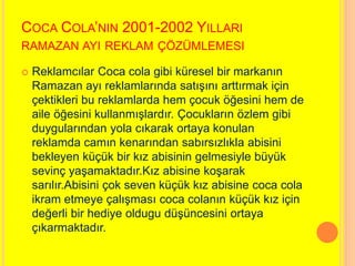 COCA COLA’NIN 2001-2002 YILLARI 
RAMAZAN AYI REKLAM ÇÖZÜMLEMESI 
 Reklamcılar Coca cola gibi küresel bir markanın 
Ramazan ayı reklamlarında satışını arttırmak için 
çektikleri bu reklamlarda hem çocuk öğesini hem de 
aile öğesini kullanmışlardır. Çocukların özlem gibi 
duygularından yola cıkarak ortaya konulan 
reklamda camın kenarından sabırsızlıkla abisini 
bekleyen küçük bir kız abisinin gelmesiyle büyük 
sevinç yaşamaktadır.Kız abisine koşarak 
sarılır.Abisini çok seven küçük kız abisine coca cola 
ikram etmeye çalışması coca colanın küçük kız için 
değerli bir hediye oldugu düşüncesini ortaya 
çıkarmaktadır. 
 