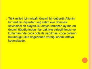  Türk milleti için misafir önemli bir değerdir.Ailenin 
bir ferdinin dışardan sağ salim eve dönmesi 
sevindirici bir olaydır.Bu olayın ramazan ayının en 
önemli öğedlerinden iftar vaktiyle birleştirilmesi ve 
kutlamanında coca cola ile yapılması coca colanın 
bulundugu ülke değerlerine verdigi önemi ortaya 
koymaktadır. 
 