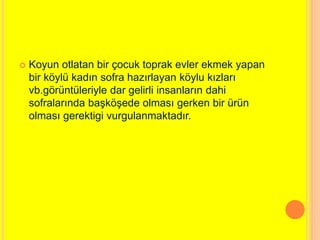  Koyun otlatan bir çocuk toprak evler ekmek yapan 
bir köylü kadın sofra hazırlayan köylu kızları 
vb.görüntüleriyle dar gelirli insanların dahi 
sofralarında başköşede olması gerken bir ürün 
olması gerektigi vurgulanmaktadır. 
 