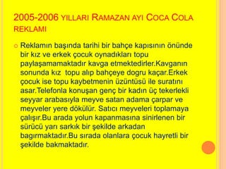 2005-2006 YILLARI RAMAZAN AYI COCA COLA 
REKLAMI 
 Reklamın başında tarihi bir bahçe kapısının önünde 
bir kız ve erkek çocuk oynadıkları topu 
paylaşamamaktadır kavga etmektedirler.Kavganın 
sonunda kız topu alıp bahçeye dogru kaçar.Erkek 
çocuk ise topu kaybetmenin üzüntüsü ile suratını 
asar.Telefonla konuşan genç bir kadın üç tekerlekli 
seyyar arabasıyla meyve satan adama çarpar ve 
meyveler yere dökülür. Satıcı meyveleri toplamaya 
çalışır.Bu arada yolun kapanmasına sinirlenen bir 
sürücü yarı sarkık bir şekilde arkadan 
bagırmaktadır.Bu sırada olanlara çocuk hayretli bir 
şekilde bakmaktadır. 
 