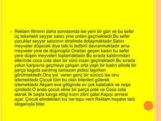 Reklam filminin daha sonrasında ise yeni bir gün ve bu sefer 
üç tekerlekli seyyar satıcı yine ordan geçmektedir.Bu sefer 
çocuklar seyyar satıcının etrafında dolaşmaktadır.Satıcı 
meyveler düşecek diye tabi ki tedbirli davranmaktadır ama 
meyveler yine de düşmüştür.Oradan geçen kadın bu sefer 
yere düşen meyveleri toplamaktadır.Bu sırada kaldırımdan 
ellerinde coca cola olan bir sürü insan geçmektedir.Bu sırada 
yolun karşısına geçmeye çalışan orta yaşlı bir kadın elinde bir 
parça kagıda sarılmış ramazan pidesi taşırken 
görülmektedir.Ona yol veren genç bir sürücü ise onu 
izlemektedir.Çocuk tüm bu olan bitenleri gülerek 
izlemektedir.Akşam eve gittiginde ev çok kalabalık ve neşe 
içindedir.O anda çocuk eline bir parça pide ve Coca cola 
alarak ilk başta kavga ettigi kızın zilini çalar.Kapıyı annesi 
açar. Çocuk elindekileri kız ise topu verir.Reklam hayatın tadı 
sloganıyla biter. 
 