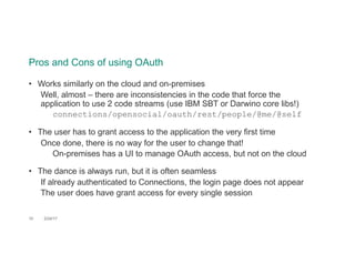 Pros and Cons of using OAuth
10 2/24/17
• Works similarly on the cloud and on-premises
Well, almost – there are inconsistencies in the code that force the
application to use 2 code streams (use IBM SBT or Darwino core libs!)
connections/opensocial/oauth/rest/people/@me/@self
• The user has to grant access to the application the very first time
Once done, there is no way for the user to change that!
On-premises has a UI to manage OAuth access, but not on the cloud
• The dance is always run, but it is often seamless
If already authenticated to Connections, the login page does not appear
The user does have grant access for every single session
 