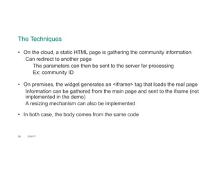 The Techniques
28 2/24/17
• On the cloud, a static HTML page is gathering the community information
Can redirect to another page
The parameters can then be sent to the server for processing
Ex: community ID
• On premises, the widget generates an <iframe> tag that loads the real page
Information can be gathered from the main page and sent to the iframe (not
implemented in the demo)
A resizing mechanism can also be implemented
• In both case, the body comes from the same code
 