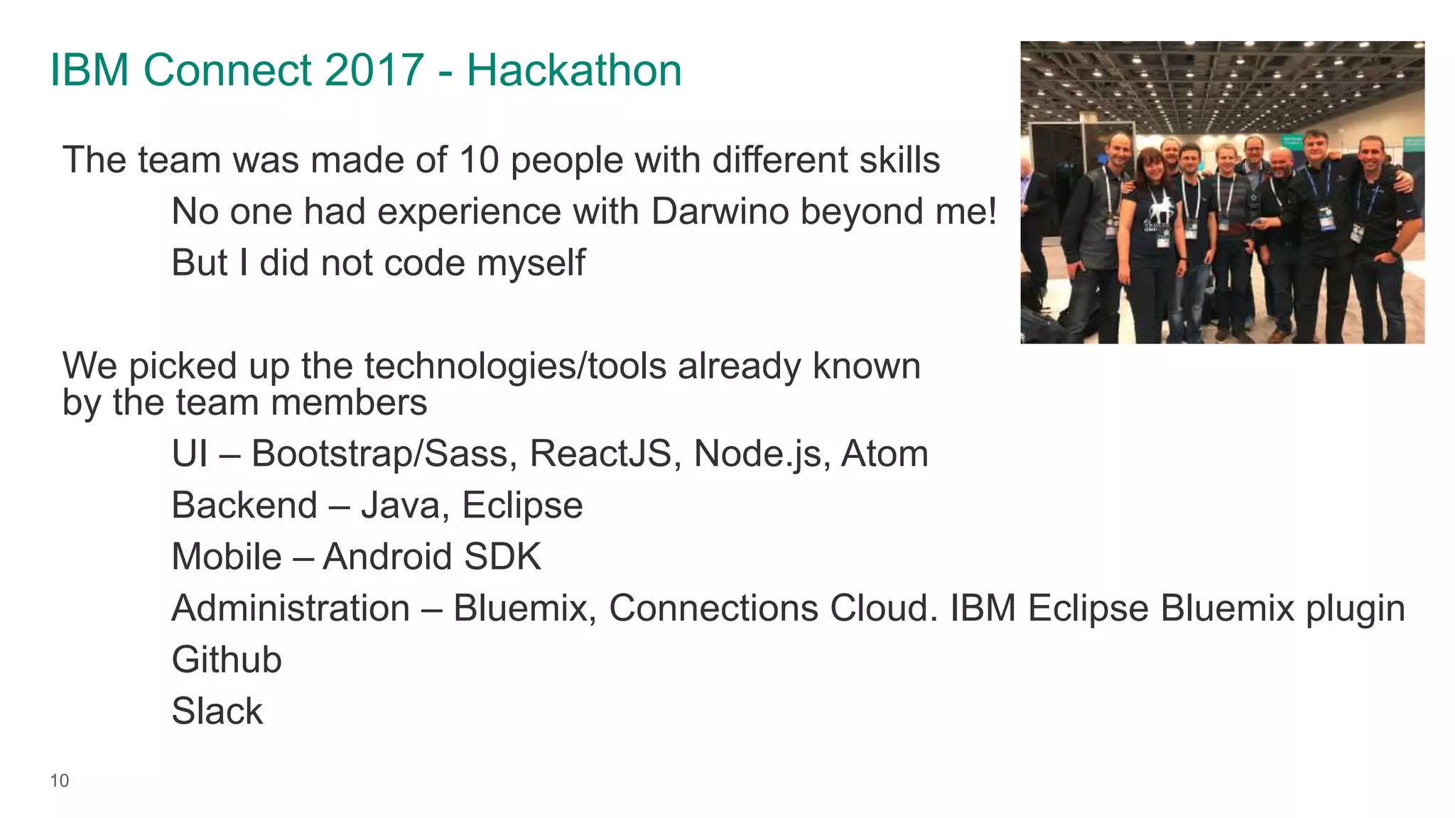 IBM Connect 2017 - Hackathon
10
The team was made of 10 people with different skills
No one had experience with Darwino beyond me!
But I did not code myself
We picked up the technologies/tools already known
by the team members
UI – Bootstrap/Sass, ReactJS, Node.js, Atom
Backend – Java, Eclipse
Mobile – Android SDK
Administration – Bluemix, Connections Cloud. IBM Eclipse Bluemix plugin
Github
Slack
 