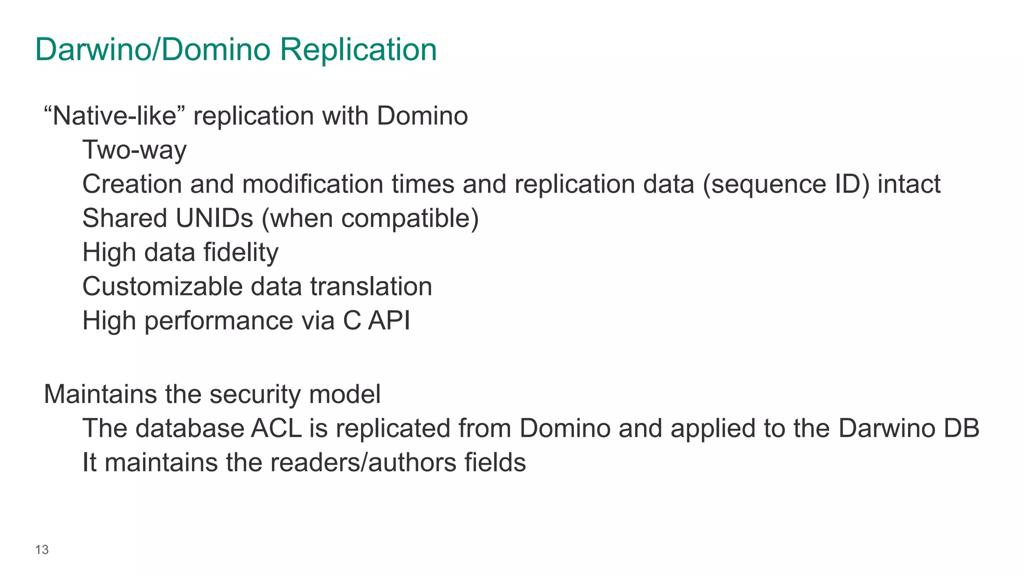 Darwino/Domino Replication
13
“Native-like” replication with Domino
Two-way
Creation and modification times and replication data (sequence ID) intact
Shared UNIDs (when compatible)
High data fidelity
Customizable data translation
High performance via C API
Maintains the security model
The database ACL is replicated from Domino and applied to the Darwino DB
It maintains the readers/authors fields
 