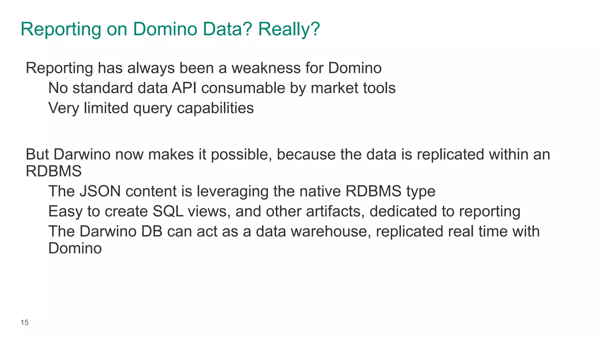 Reporting on Domino Data? Really?
15
Reporting has always been a weakness for Domino
No standard data API consumable by market tools
Very limited query capabilities
But Darwino now makes it possible, because the data is replicated within an
RDBMS
The JSON content is leveraging the native RDBMS type
Easy to create SQL views, and other artifacts, dedicated to reporting
The Darwino DB can act as a data warehouse, replicated real time with
Domino
 