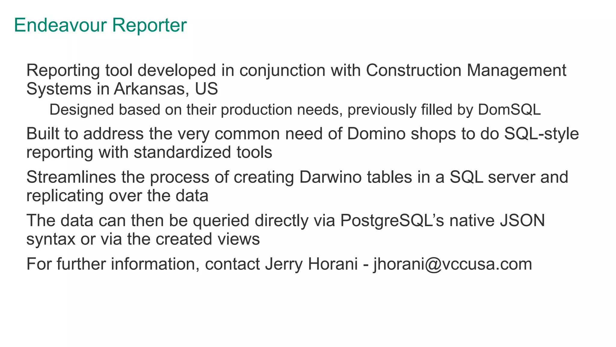 Endeavour Reporter
Reporting tool developed in conjunction with Construction Management
Systems in Arkansas, US
Designed based on their production needs, previously filled by DomSQL
Built to address the very common need of Domino shops to do SQL-style
reporting with standardized tools
Streamlines the process of creating Darwino tables in a SQL server and
replicating over the data
The data can then be queried directly via PostgreSQL’s native JSON
syntax or via the created views
For further information, contact Jerry Horani - jhorani@vccusa.com
 