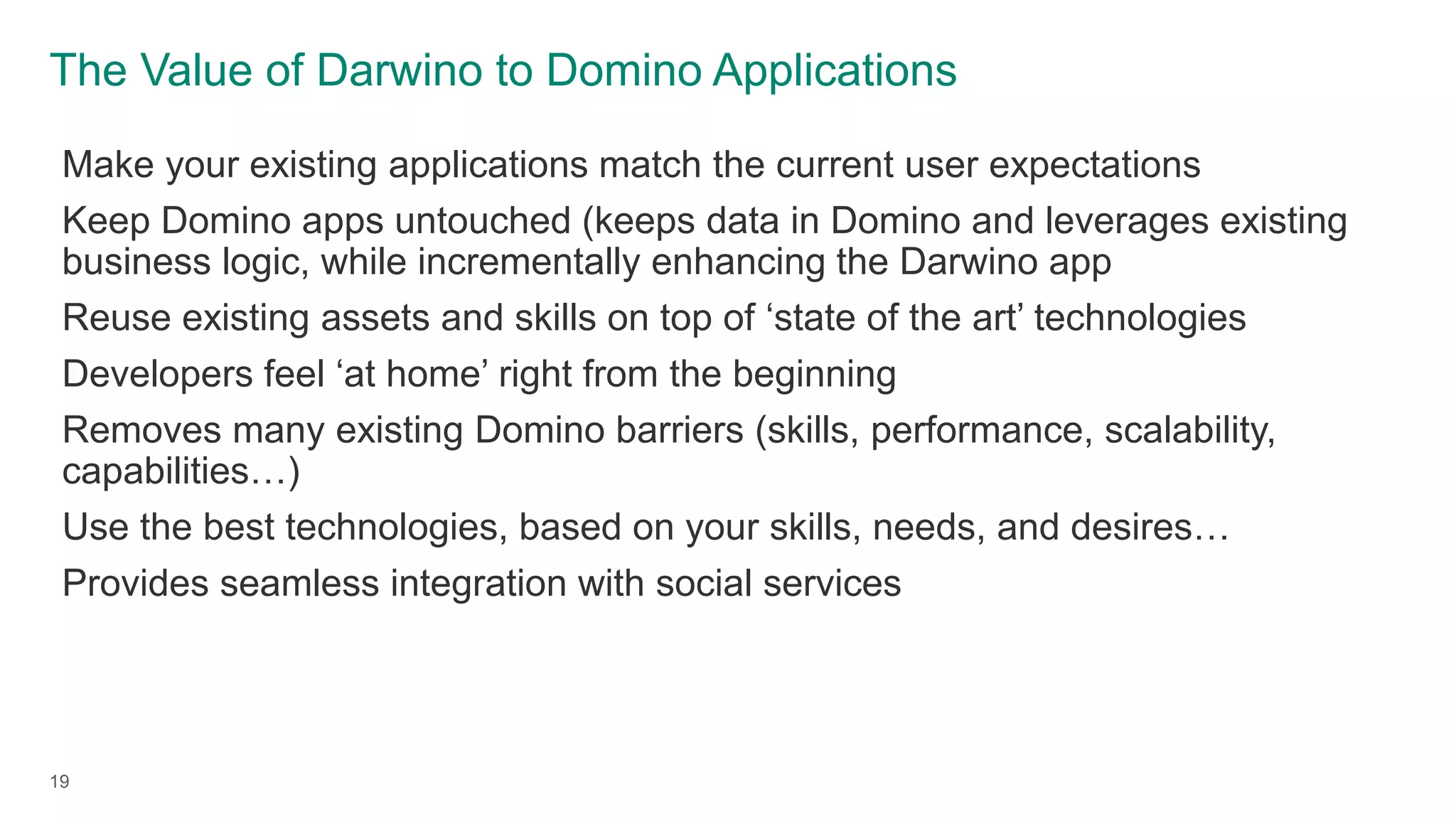 The Value of Darwino to Domino Applications
19
Make your existing applications match the current user expectations
Keep Domino apps untouched (keeps data in Domino and leverages existing
business logic, while incrementally enhancing the Darwino app
Reuse existing assets and skills on top of ‘state of the art’ technologies
Developers feel ‘at home’ right from the beginning
Removes many existing Domino barriers (skills, performance, scalability,
capabilities…)
Use the best technologies, based on your skills, needs, and desires…
Provides seamless integration with social services
 