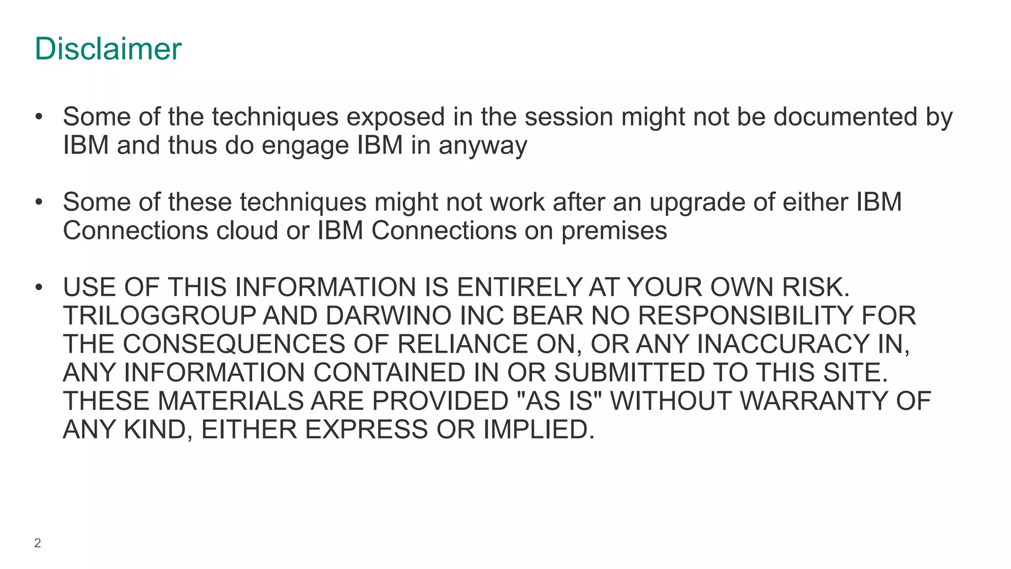 Disclaimer
2
• Some of the techniques exposed in the session might not be documented by
IBM and thus do engage IBM in anyway
• Some of these techniques might not work after an upgrade of either IBM
Connections cloud or IBM Connections on premises
• USE OF THIS INFORMATION IS ENTIRELY AT YOUR OWN RISK.
TRILOGGROUP AND DARWINO INC BEAR NO RESPONSIBILITY FOR
THE CONSEQUENCES OF RELIANCE ON, OR ANY INACCURACY IN,
ANY INFORMATION CONTAINED IN OR SUBMITTED TO THIS SITE.
THESE MATERIALS ARE PROVIDED "AS IS" WITHOUT WARRANTY OF
ANY KIND, EITHER EXPRESS OR IMPLIED.
 