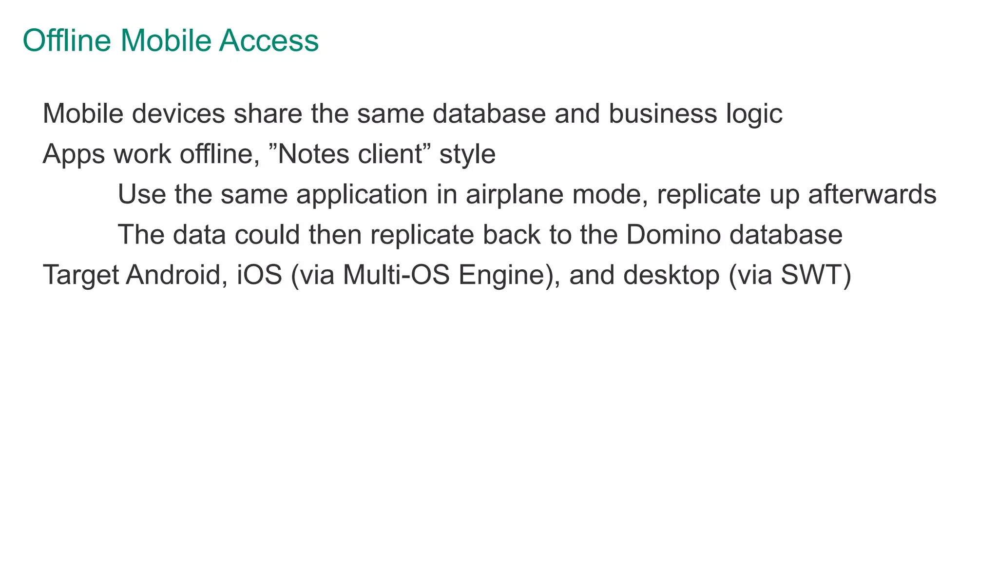 Offline Mobile Access
Mobile devices share the same database and business logic
Apps work offline, ”Notes client” style
Use the same application in airplane mode, replicate up afterwards
The data could then replicate back to the Domino database
Target Android, iOS (via Multi-OS Engine), and desktop (via SWT)
 