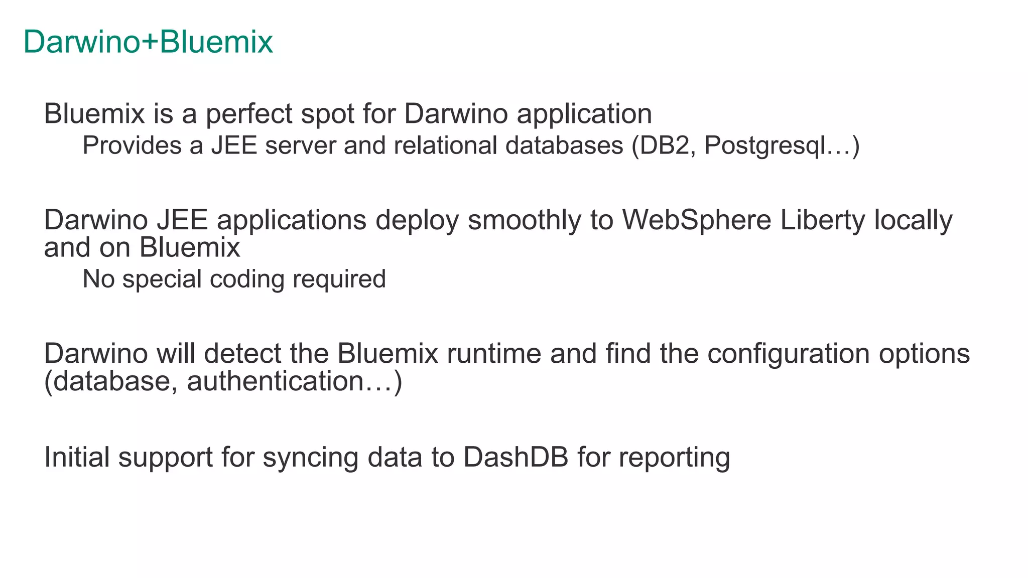 Darwino+Bluemix
Bluemix is a perfect spot for Darwino application
Provides a JEE server and relational databases (DB2, Postgresql…)
Darwino JEE applications deploy smoothly to WebSphere Liberty locally
and on Bluemix
No special coding required
Darwino will detect the Bluemix runtime and find the configuration options
(database, authentication…)
Initial support for syncing data to DashDB for reporting
 