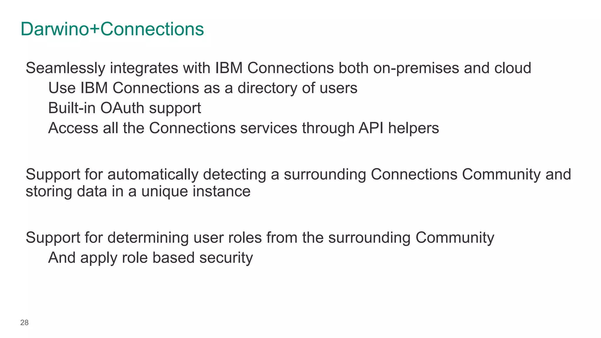 Darwino+Connections
28
Seamlessly integrates with IBM Connections both on-premises and cloud
Use IBM Connections as a directory of users
Built-in OAuth support
Access all the Connections services through API helpers
Support for automatically detecting a surrounding Connections Community and
storing data in a unique instance
Support for determining user roles from the surrounding Community
And apply role based security
 