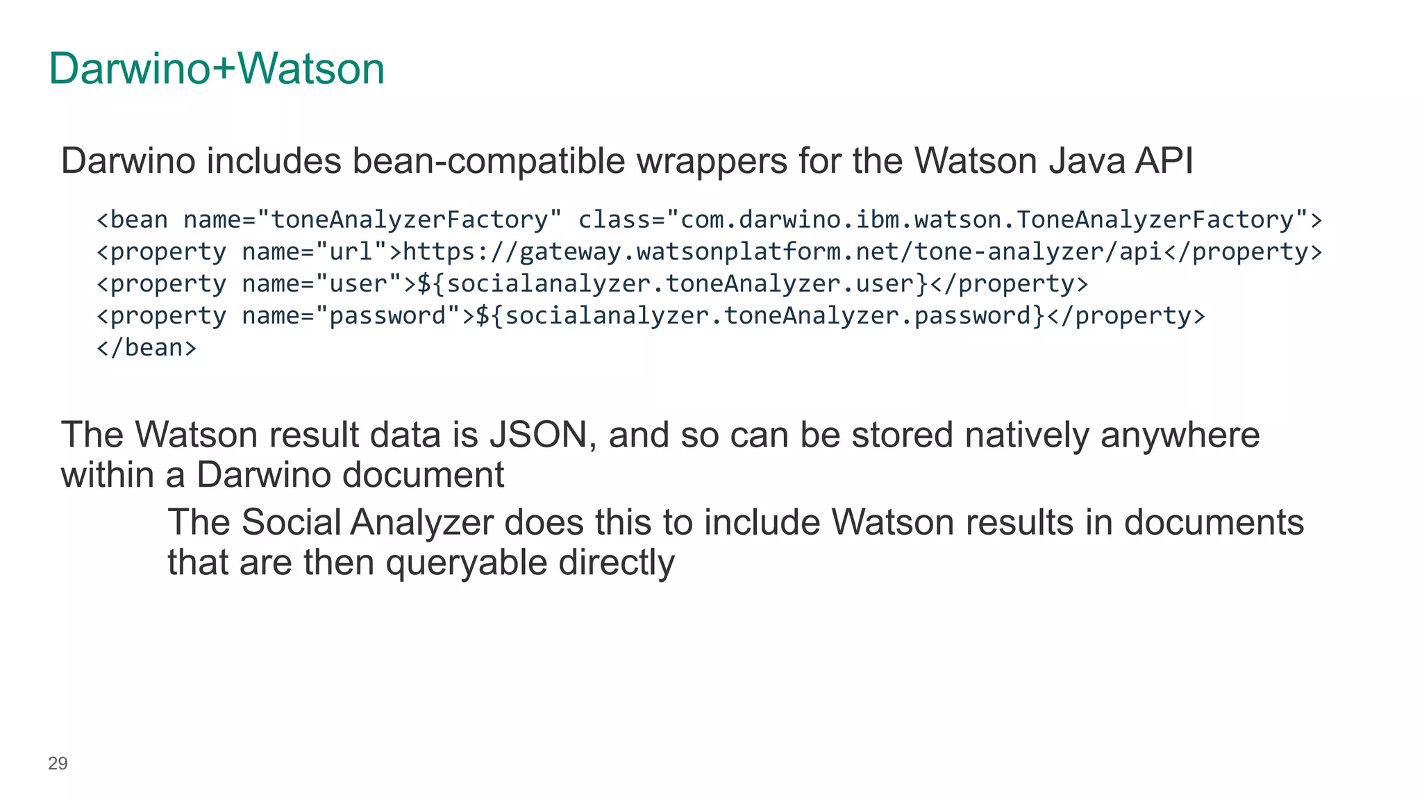 Darwino+Watson
29
Darwino includes bean-compatible wrappers for the Watson Java API
The Watson result data is JSON, and so can be stored natively anywhere
within a Darwino document
The Social Analyzer does this to include Watson results in documents
that are then queryable directly
<bean name="toneAnalyzerFactory" class="com.darwino.ibm.watson.ToneAnalyzerFactory">
<property name="url">https://gateway.watsonplatform.net/tone-analyzer/api</property>
<property name="user">${socialanalyzer.toneAnalyzer.user}</property>
<property name="password">${socialanalyzer.toneAnalyzer.password}</property>
</bean>
 