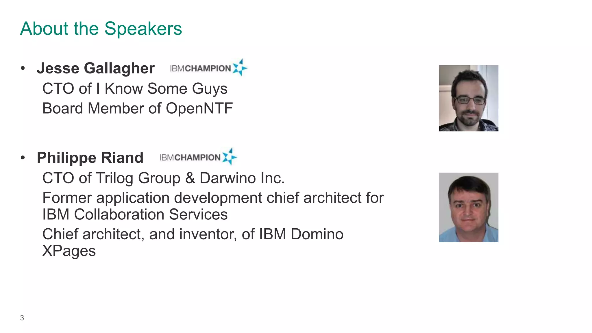 About the Speakers
3
• Jesse Gallagher
CTO of I Know Some Guys
Board Member of OpenNTF
• Philippe Riand
CTO of Trilog Group & Darwino Inc.
Former application development chief architect for
IBM Collaboration Services
Chief architect, and inventor, of IBM Domino
XPages
 