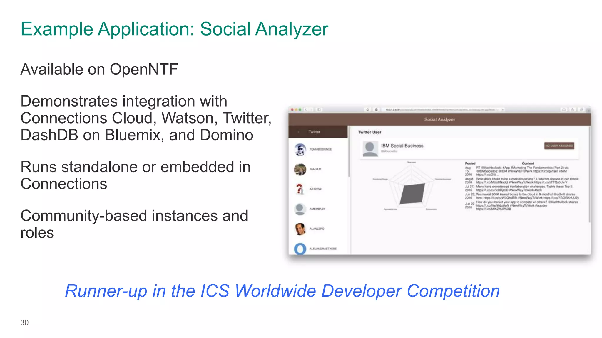 Example Application: Social Analyzer
Available on OpenNTF
Demonstrates integration with
Connections Cloud, Watson, Twitter,
DashDB on Bluemix, and Domino
Runs standalone or embedded in
Connections
Community-based instances and
roles
30
Runner-up in the ICS Worldwide Developer Competition
 