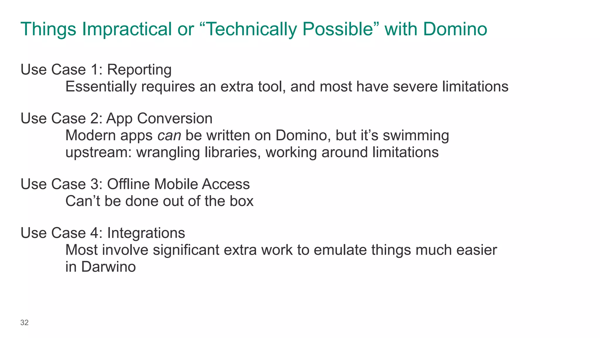 Things Impractical or “Technically Possible” with Domino
Use Case 1: Reporting
Essentially requires an extra tool, and most have severe limitations
Use Case 2: App Conversion
Modern apps can be written on Domino, but it’s swimming
upstream: wrangling libraries, working around limitations
Use Case 3: Offline Mobile Access
Can’t be done out of the box
Use Case 4: Integrations
Most involve significant extra work to emulate things much easier
in Darwino
32
 