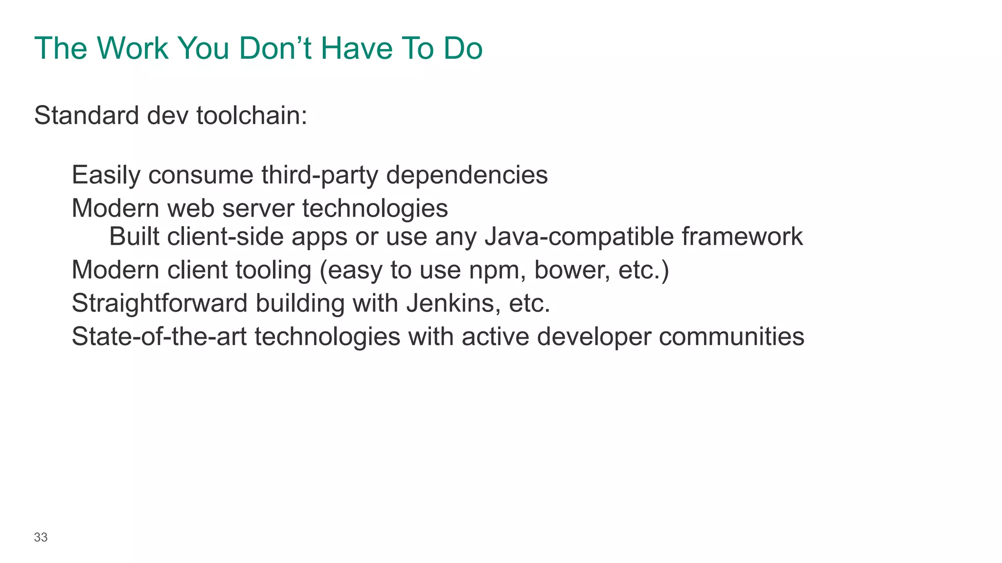 The Work You Don’t Have To Do
Standard dev toolchain:
Easily consume third-party dependencies
Modern web server technologies
Built client-side apps or use any Java-compatible framework
Modern client tooling (easy to use npm, bower, etc.)
Straightforward building with Jenkins, etc.
State-of-the-art technologies with active developer communities
33
 