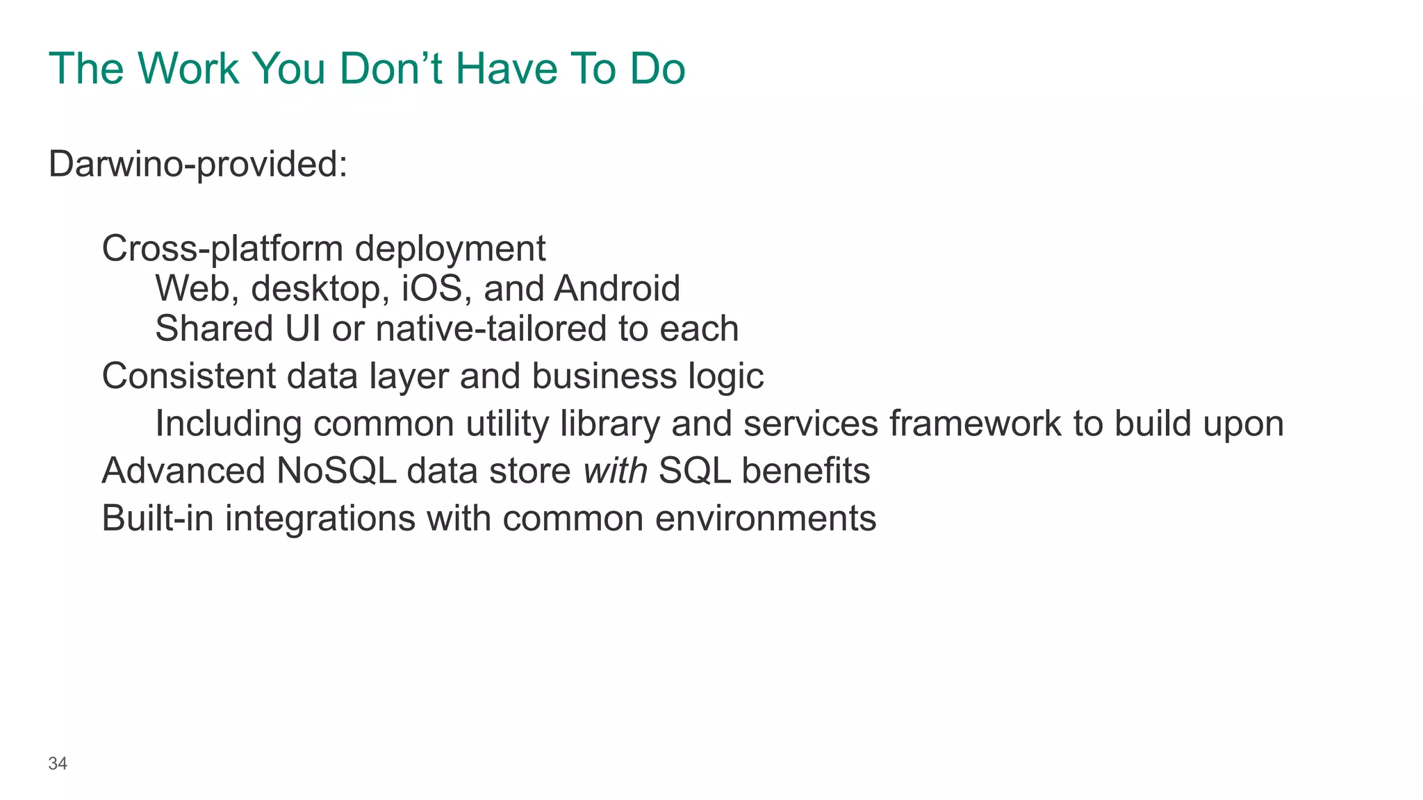 The Work You Don’t Have To Do
Darwino-provided:
Cross-platform deployment
Web, desktop, iOS, and Android
Shared UI or native-tailored to each
Consistent data layer and business logic
Including common utility library and services framework to build upon
Advanced NoSQL data store with SQL benefits
Built-in integrations with common environments
34
 