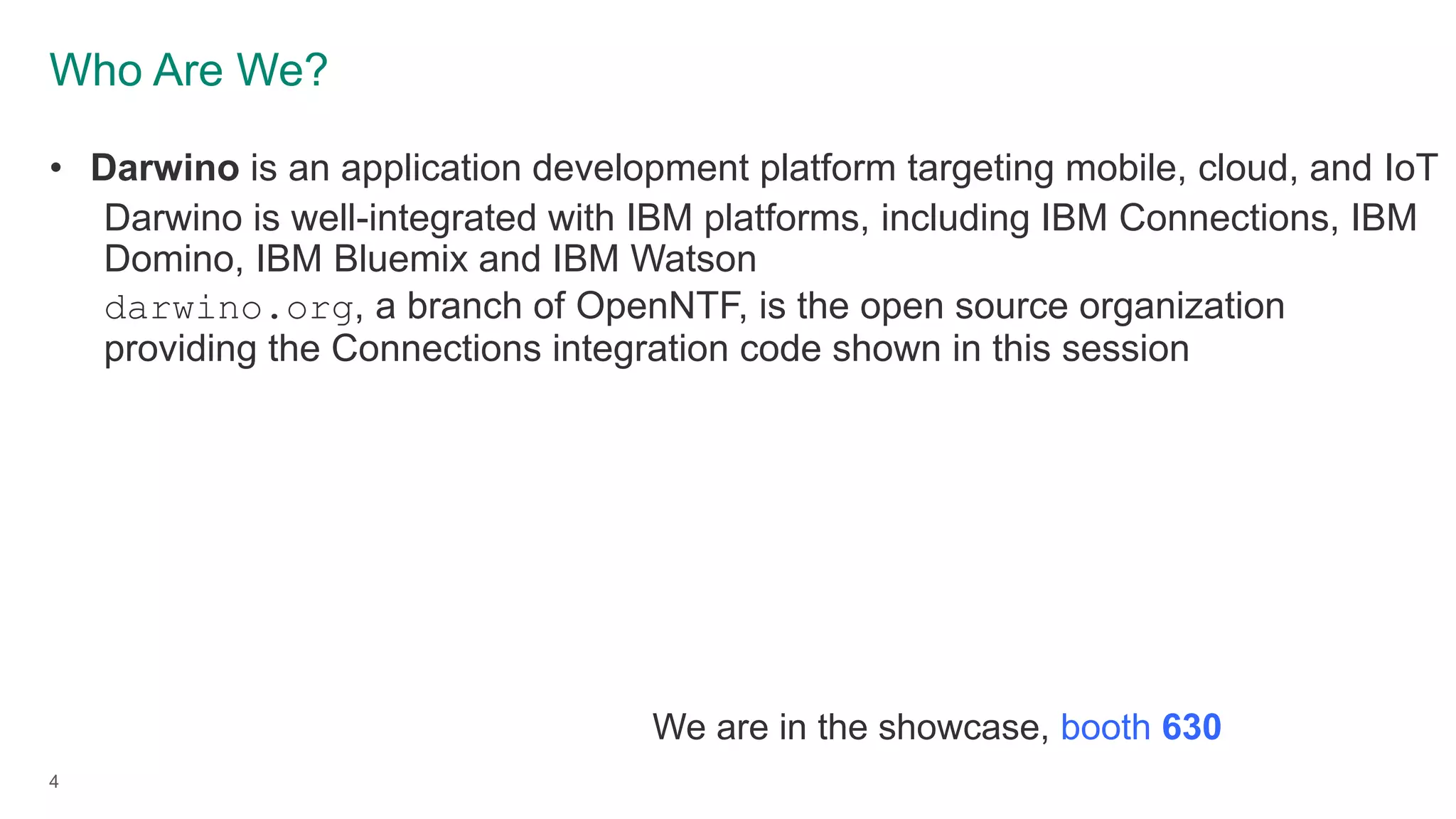 Who Are We?
4
• Darwino is an application development platform targeting mobile, cloud, and IoT
Darwino is well-integrated with IBM platforms, including IBM Connections, IBM
Domino, IBM Bluemix and IBM Watson
darwino.org, a branch of OpenNTF, is the open source organization
providing the Connections integration code shown in this session
We are in the showcase, booth 630
 